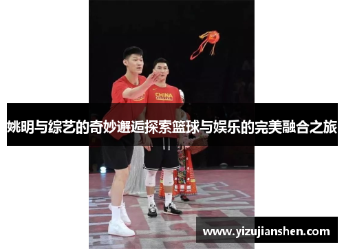 姚明与综艺的奇妙邂逅探索篮球与娱乐的完美融合之旅