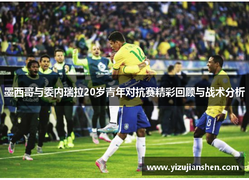 墨西哥与委内瑞拉20岁青年对抗赛精彩回顾与战术分析